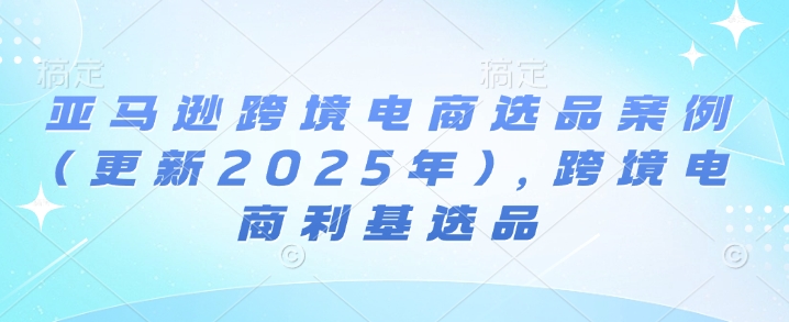 亚马逊跨境电商选品案例(更新2025年3月)，跨境电商利基选品-天云资源博客网-致力于共享资源