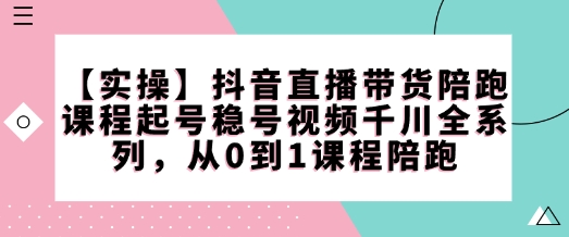 【实操】抖音直播带货陪跑课程起号稳号视频千川全系列，从0到1课程陪跑-天云资源博客网-致力于共享资源